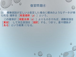 復習問題④
⑯ 帰無仮説が正しいと仮定した場合に標本のようなデータが得
られる 確率を［有意確率（p）］という。
この確率が［有意水準（α）］よりも小さければ、帰無仮説を
［棄却］ して対立仮説を［採択］する。つまり、差や関係が
［ある］という結果 になる。
 