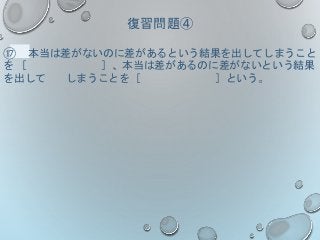 復習問題④
⑰ 本当は差がないのに差があるという結果を出してしまうこと
を ［ ］、本当は差があるのに差がないという結果
を出して しまうことを［ ］という。
 