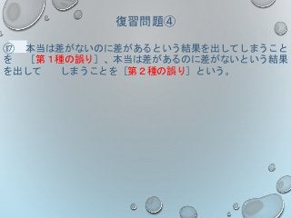復習問題④
⑰ 本当は差がないのに差があるという結果を出してしまうこと
を ［第１種の誤り］、本当は差があるのに差がないという結果
を出して しまうことを［第２種の誤り］という。
 
