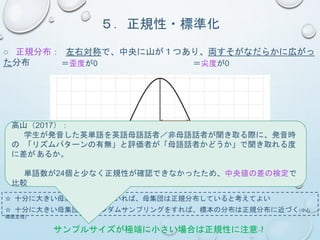 ５．正規性・標準化
○ 正規分布： 左右対称で、中央に山が１つあり、両すそがなだらかに広がっ
た分布 ＝歪度が0 ＝尖度が0
1SD
34.1% 13.6% 2.1% 0.1%
☆ 十分に大きい母集団を仮定していれば、母集団は正規分布していると考えてよい
☆ 十分に大きい母集団からランダムサンプリングをすれば、標本の分布は正規分布に近づく(中心
極限定理)
サンプルサイズが極端に小さい場合は正規性に注意！
高山（2017）：
学生が発音した英単語を英語母語話者／非母語話者が聞き取る際に、発音時
の 「リズムパターンの有無」と評価者が「母語話者かどうか」で聞き取れる度
に差があるか。
単語数が24個と少なく正規性が確認できなかったため、中央値の差の検定で
比較
 