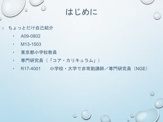 はじめに
○ ちょっとだけ自己紹介
・ A09-0802
・ M13-1503
・ 東京都小学校教員
・ 専門研究員（「コア・カリキュラム」）
・ R17-4001 小学校・大学で非常勤講師／専門研究員（NGE）
 