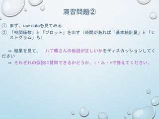 演習問題②
① まず、raw dataを見てみる
② 「相関係数」と「プロット」を出す（時間があれば「基本統計量」と「ヒ
ストグラム」も）
⇒ 結果を見て、 八丁畷さんの仮説が正しいかをディスカッションしてく
ださい
⇒ それぞれの仮説に賛同できるかどうか、○・△・×で答えてください。
 