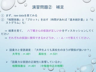 演習問題② 補足
① まず、raw dataを見てみる
② 「相関係数」と「プロット」を出す（時間があれば「基本統計量」と「ヒ
ストグラム」も）
⇒ 結果を見て、 八丁畷さんの仮説が正しいかをディスカッションしてく
ださい
⇒ それぞれの仮説に賛同できるかどうか、○・△・×で答えてください。
 語彙力と音読速度：「大学生よりも高校生のほうが関係が強いか？」
大学生：r=.481 高校生： r=.531
 「語彙力は音読の正確性に影響しているか」
相関係数は r=.491 （中程度の正の相関）
 