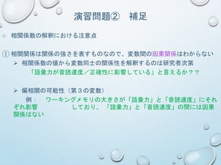 演習問題② 補足
○ 相関係数の解釈における注意点
① 相関関係は関係の強さを表すものなので、変数間の因果関係はわからない
 相関係数の値から変数同士の関係性を解釈するのは研究者次第
「語彙力が音読速度／正確性に影響している」と言えるか？？
 偏相関の可能性（第３の変数）
例： ワーキングメモリの大きさが「語彙力」と「音読速度」にそれ
ぞれ影響 しており、 「語彙力」と「音読速度」の間には因果
関係はない
 
