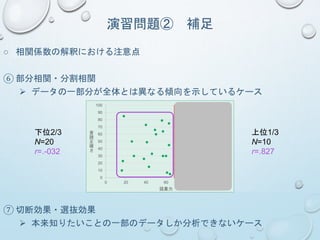 演習問題② 補足
○ 相関係数の解釈における注意点
⑥ 部分相関・分割相関
 データの一部分が全体とは異なる傾向を示しているケース
⑦ 切断効果・選抜効果
 本来知りたいことの一部のデータしか分析できないケース
0
10
20
30
40
50
60
70
80
90
100
0 20 40 60 80 100 120
音
読
正
確
さ
語彙力
N=30
r=.491
下位2/3
N=20
r=.-032
上位1/3
N=10
r=.827
 