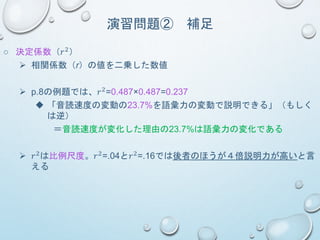 演習問題② 補足
○ 決定係数（𝑟2）
 相関係数（r）の値を二乗した数値
 p.8の例題では、𝑟2=0.487×0.487=0.237
 「音読速度の変動の23.7%を語彙力の変動で説明できる」（もしく
は逆）
＝音読速度が変化した理由の23.7%は語彙力の変化である
 𝑟2は比例尺度。𝑟2=.04と𝑟2=.16では後者のほうが４倍説明力が高いと言
える
 