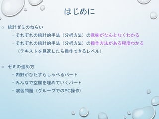 はじめに
○ 統計ゼミのねらい
・それぞれの統計的手法（分析方法）の意味がなんとなくわかる
・それぞれの統計的手法（分析方法）の操作方法がある程度わかる
（テキストを見返したら操作できるレベル）
○ ゼミの進め方
・内野がひたすらしゃべるパート
・みんなで空欄を埋めていくパート
・演習問題（グループでのPC操作）
 