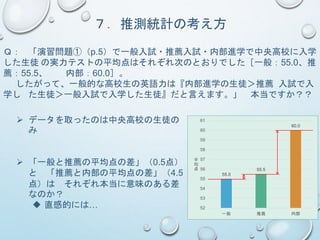 ７．推測統計の考え方
Ｑ： 「演習問題①（p.5）で一般入試・推薦入試・内部進学で中央高校に入学
した生徒 の実力テストの平均点はそれぞれ次のとおりでした［一般：55.0、推
薦：55.5、 内部：60.0］。
したがって、一般的な高校生の英語力は『内部進学の生徒＞推薦 入試で入
学し た生徒＞一般入試で入学した生徒』だと言えます。」 本当ですか？？
55.0
55.5
60.0
52
53
54
55
56
57
58
59
60
61
一般 推薦 内部
平
均
点
 データを取ったのは中央高校の生徒の
み
 「一般と推薦の平均点の差」（0.5点）
と 「推薦と内部の平均点の差」（4.5
点）は それぞれ本当に意味のある差
なのか？
 直感的には…
 