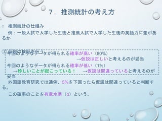 ７．推測統計の考え方
○ 推測統計の仕組み
例：一般入試で入学した生徒と推薦入試で入学した生徒の英語力に差があ
るか
③ 仮説の検証を行う今回のようなデータが得られる確率が高い（80%）
→仮説は正しいと考えるのが妥当
今回のようなデータが得られる確率が低い（1%）
→珍しいことが起こっている！ →仮説は間違っていると考えるのが
妥当
外国語教育研究では通例、5%を下回ったら仮説は間違っていると判断す
る。
この確率のことを有意水準（α）という。
 