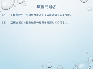 演習問題③
【A】 下線部のデータは何尺度とするのが適切でしょうか。
【B】 空欄を埋めて推測統計の結果を確認してください。
 
