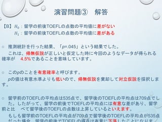 演習問題③ 解答
【B】 𝐻0：留学の前後TOEFLの点数の平均値に差がない
𝐻1：留学の前後TOEFLの点数の平均値に差がある
○ 推測統計を行った結果、「p=.045」という結果でした。
これは、帰無仮説が正しいと仮定した時に今回のようなデータが得られる
確率が 4.5%であることを意味しています。
○ このpのことを有意確率と呼びます。
pの値は有意水準よりも低いので、帰無仮説を棄却して対立仮説を採択しま
す。
○ 留学前のTOEFLの平均点は535点で、留学後のTOEFLの平均点は709点でし
た。したがって、留学の前後でTOEFLの平均点には有意な差があり、留学
前と比 べて留学後のTOEFLの点数は上昇しているといえます。
もしも留学前のTOEFLの平均点が709点で留学後のTOEFLの平均点が535点
 