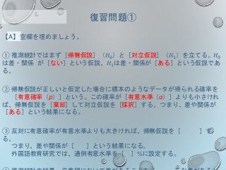 【A】空欄を埋めましょう。
① 推測統計ではまず［帰無仮説］（𝐻0）と［対立仮説］（𝐻1）を立てる。𝐻0
は差・関係 が［ない］という仮説、𝐻1は差・関係が［ある］という仮説であ
る。
② 帰無仮説が正しいと仮定した場合に標本のようなデータが得られる確率を
［有意確率（p）］という。この確率が［有意水準（α）］よりも小さけれ
ば、帰無仮説を［棄却］して対立仮説を［採択］する。つまり、差や関係が
［ある］という結果になる。
③ 反対に有意確率が有意水準よりも大きければ、帰無仮説を［ ］す
る。
つまり、差や関係が［ ］という結果になる。
外国語教育研究では、通例有意水準を［ ］%に設定する。
復習問題①
 