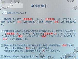 【A】空欄を埋めましょう。
① 推測統計ではまず［帰無仮説］（𝐻0）と［対立仮説］（𝐻1）を立てる。𝐻0
は差・関係 が［ない］という仮説、𝐻1は差・関係が［ある］という仮説であ
る。
② 帰無仮説が正しいと仮定した場合に標本のようなデータが得られる確率を
［有意確率（p）］という。この確率が［有意水準（α）］よりも小さけれ
ば、帰無仮説を［棄却］して対立仮説を［採択］する。つまり、差や関係が
［ある］という結果になる。
③ 反対に有意確率が有意水準よりも大きければ、帰無仮説を［採択］する。
つまり、差や関係が［ない］という結果になる。
外国語教育研究では、通例有意水準を［5］%に設定する。
④ 推測統計の結果、母集団において差があることを［ ］な差があると
復習問題①
 
