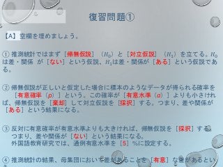【A】空欄を埋めましょう。
① 推測統計ではまず［帰無仮説］（𝐻0）と［対立仮説］（𝐻1）を立てる。𝐻0
は差・関係 が［ない］という仮説、𝐻1は差・関係が［ある］という仮説であ
る。
② 帰無仮説が正しいと仮定した場合に標本のようなデータが得られる確率を
［有意確率（p）］という。この確率が［有意水準（α）］よりも小さけれ
ば、帰無仮説を［棄却］して対立仮説を［採択］する。つまり、差や関係が
［ある］という結果になる。
③ 反対に有意確率が有意水準よりも大きければ、帰無仮説を［採択］する。
つまり、差や関係が［ない］という結果になる。
外国語教育研究では、通例有意水準を［5］%に設定する。
④ 推測統計の結果、母集団において差があることを［有意］な差があるとい
復習問題①
 