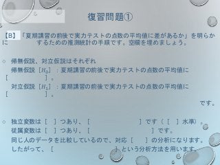 【B】「夏期講習の前後で実力テストの点数の平均値に差があるか」を明らか
に するための推測統計の手順です。空欄を埋めましょう。
○ 帰無仮説、対立仮説はそれぞれ
帰無仮説［𝐻0］：夏期講習の前後で実力テストの点数の平均値に
［ ］。
対立仮説［𝐻1］：夏期講習の前後で実力テストの点数の平均値に
［ ］。
です。
○ 独立変数は［ ］つあり、［ ］です（［ ］水準）。
従属変数は［ ］つあり、［ ］です。
同じ人のデータを比較しているので、対応［ ］の分析になります。
したがって、［ ］という分析方法を用います。
復習問題①
 