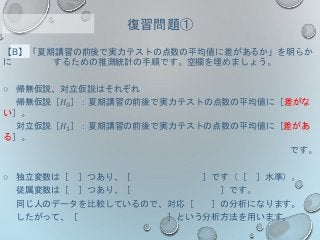 【B】「夏期講習の前後で実力テストの点数の平均値に差があるか」を明らか
に するための推測統計の手順です。空欄を埋めましょう。
○ 帰無仮説、対立仮説はそれぞれ
帰無仮説［𝐻0］：夏期講習の前後で実力テストの点数の平均値に［差がな
い］。
対立仮説［𝐻1］：夏期講習の前後で実力テストの点数の平均値に［差があ
る］。
です。
○ 独立変数は［ ］つあり、［ ］です（［ ］水準）。
従属変数は［ ］つあり、［ ］です。
同じ人のデータを比較しているので、対応［ ］の分析になります。
したがって、［ ］という分析方法を用います。
復習問題①
 