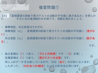 【B】「夏期講習の前後で実力テストの点数の平均値に差があるか」を明らか
に するための推測統計の手順です。空欄を埋めましょう。
○ 帰無仮説、対立仮説はそれぞれ
帰無仮説［𝐻0］：夏期講習の前後で実力テストの点数の平均値に［差がな
い］。
対立仮説［𝐻1］：夏期講習の前後で実力テストの点数の平均値に［差があ
る］。
です。
○ 独立変数は［1］つあり、［テストの時期］です（［2］水準）。
従属変数は［1］つあり、［実力テストの点数］です。
同じ人のデータを比較しているので、対応［あり］の分析になります。
したがって、［対応ありのt検定］という分析方法を用います。
復習問題①
 