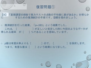 【B】「夏期講習の前後で実力テストの点数の平均値に差があるか」を明らか
に するための推測統計の手順です。空欄を埋めましょう。
○ 推測統計を行った結果、「p=.083」という結果でした。
これは、［ ］が正しいと仮定した時に今回のようなデータが
得られる確率 が［ ］%であることを意味しています。
○ p値は有意水準よりも［ ］ので、［ ］を採択します。
つまり、有意な差は［ ］という結果になりました。
復習問題①
 