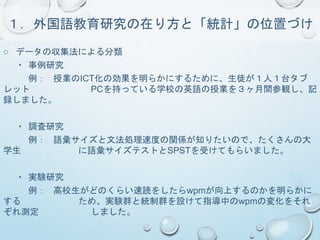 １．外国語教育研究の在り方と「統計」の位置づけ
○ データの収集法による分類
・ 事例研究
例： 授業のICT化の効果を明らかにするために、生徒が１人１台タブ
レット PCを持っている学校の英語の授業を３ヶ月間参観し、記
録しました。
・ 調査研究
例： 語彙サイズと文法処理速度の関係が知りたいので、たくさんの大
学生 に語彙サイズテストとSPSTを受けてもらいました。
・ 実験研究
例： 高校生がどのくらい速読をしたらwpmが向上するのかを明らかに
する ため、実験群と統制群を設けて指導中のwpmの変化をそれ
ぞれ測定 しました。
 