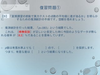 【B】「夏期講習の前後で実力テストの点数の平均値に差があるか」を明らか
に するための推測統計の手順です。空欄を埋めましょう。
○ 推測統計を行った結果、「p=.083」という結果でした。
これは、［帰無仮説］が正しいと仮定した時に今回のようなデータが得ら
れる確率 が［8.3］%であることを意味しています。
○ p値は有意水準よりも［ ］ので、［ ］を採択します。
つまり、有意な差は［ ］という結果になりました。
復習問題①
 
