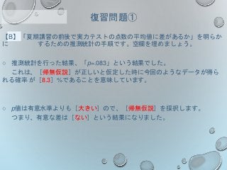 【B】「夏期講習の前後で実力テストの点数の平均値に差があるか」を明らか
に するための推測統計の手順です。空欄を埋めましょう。
○ 推測統計を行った結果、「p=.083」という結果でした。
これは、［帰無仮説］が正しいと仮定した時に今回のようなデータが得ら
れる確率 が［8.3］%であることを意味しています。
○ p値は有意水準よりも［大きい］ので、［帰無仮説］を採択します。
つまり、有意な差は［ない］という結果になりました。
復習問題①
 