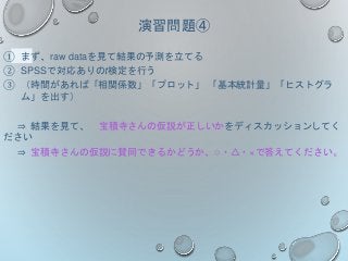 演習問題④
① まず、raw dataを見て結果の予測を立てる
② SPSSで対応ありのt検定を行う
③ （時間があれば「相関係数」「プロット」 「基本統計量」「ヒストグラ
ム」を出す）
⇒ 結果を見て、 宝積寺さんの仮説が正しいかをディスカッションしてく
ださい
⇒ 宝積寺さんの仮説に賛同できるかどうか、○・△・×で答えてください。
 