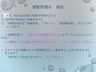演習問題④ 補足
① まず、raw dataを見て結果の予測を立てる
② SPSSで対応ありのt検定を行う
③ （時間があれば「相関係数」「プロット」 「基本統計量」「ヒストグラ
ム」を出す）
⇒ 結果を見て、 宝積寺さんの仮説が正しいかをディスカッションしてく
ださい
⇒ 宝積寺さんの仮説に賛同できるかどうか、○・△・×で答えてください。
 フォニックス指導によって英単語を正しく書き取ることができるように
なったか？
統計的には有意な差があった（プレ＜ポスト）
 