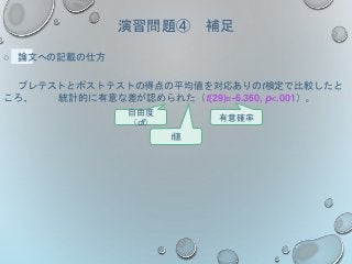 演習問題④ 補足
○ 論文への記載の仕方
プレテストとポストテストの得点の平均値を対応ありのt検定で比較したと
ころ、 統計的に有意な差が認められた（t(29)=-6.360, p<.001）。
有意確率
t値
自由度
（df）
 