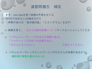 演習問題⑤ 補足
① まず、raw dataを見て結果の予測を立てる
② SPSSで対応なしのt検定を行う
③ （時間があれば 「基本統計量」「ヒストグラム」を出す）
⇒ 結果を見て、 広さんの研究結果についてディスカッションしてくださ
い
⇒ 「パラレルリーディングのほうが効果がある」
「シャドーイングのほうが効果がある」
「どちらともいえない」 で答えてください。
 パラレルリーディングとシャドーイングのどちらが効果があるか？
統計的に有意な差はなかった
 