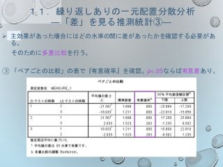 １１．繰り返しありの一元配置分散分析
―「差」を見る推測統計③―
 主効果があった場合にはどの水準の間に差があったかを確認する必要があ
る。
そのために多重比較を行う。
③ 「ペアごとの比較」の表で『有意確率』を確認。p<.05ならば有意差あり。
 