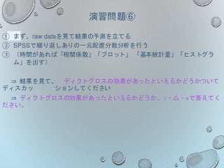 演習問題⑥
① まず、raw dataを見て結果の予測を立てる
② SPSSで繰り返しありの一元配置分散分析を行う
③ （時間があれば「相関係数」「プロット」 「基本統計量」「ヒストグラ
ム」を出す）
⇒ 結果を見て、 ディクトグロスの効果があったといえるかどうかついて
ディスカッ ションしてください
⇒ ディクトグロスの効果があったといえるかどうか、○・△・×で答えてく
ださい。
 
