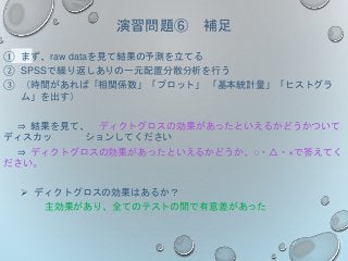演習問題⑥ 補足
① まず、raw dataを見て結果の予測を立てる
② SPSSで繰り返しありの一元配置分散分析を行う
③ （時間があれば「相関係数」「プロット」 「基本統計量」「ヒストグラ
ム」を出す）
⇒ 結果を見て、 ディクトグロスの効果があったといえるかどうかついて
ディスカッ ションしてください
⇒ ディクトグロスの効果があったといえるかどうか、○・△・×で答えてく
ださい。
 ディクトグロスの効果はあるか？
主効果があり、全てのテストの間で有意差があった
 