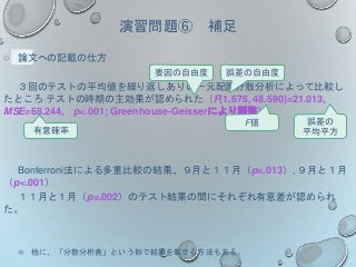 ○ 論文への記載の仕方
３回のテストの平均値を繰り返しありの一元配置分散分析によって比較し
たところ テストの時期の主効果が認められた（F(1.676, 48.590)=21.013,
MSE=68.244, p<.001; Greenhouse-Geisserにより調整）。
Bonferroni法による多重比較の結果、９月と１１月（p=.013）, ９月と１月
（p<.001）
１１月と１月（p=.002）のテスト結果の間にそれぞれ有意差が認められ
た。
☆ 他に、「分散分析表」という形で結果を載せる方法もある。
有意確率
F値
要因の自由度 誤差の自由度
誤差の
平均平方
演習問題⑥ 補足
 