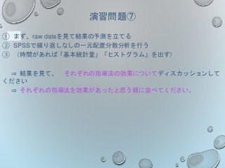 演習問題⑦
① まず、raw dataを見て結果の予測を立てる
② SPSSで繰り返しなしの一元配置分散分析を行う
③ （時間があれば「基本統計量」「ヒストグラム」を出す）
⇒ 結果を見て、 それぞれの指導法の効果についてディスカッションして
ください
⇒ それぞれの指導法を効果があったと思う順に並べてください。
 