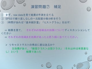 演習問題⑦ 補足
① まず、raw dataを見て結果の予測を立てる
② SPSSで繰り返しなしの一元配置分散分析を行う
③ （時間があれば「基本統計量」「ヒストグラム」を出す）
⇒ 結果を見て、 それぞれの指導法の効果についてディスカッションして
ください
⇒ それぞれの指導法を効果があったと思う順に並べてください。
 リキャストテストの得点に差はあるか？
主効果があり、「新冠クラス＞占冠クラス」（それ以外は有意差な
し）という 結果であった
 