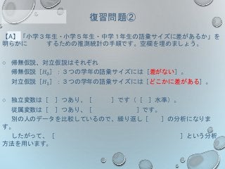 【A】「小学３年生・小学５年生・中学１年生の語彙サイズに差があるか」を
明らかに するための推測統計の手順です。空欄を埋めましょう。
○ 帰無仮説、対立仮説はそれぞれ
帰無仮説［𝐻0］：３つの学年の語彙サイズには［差がない］。
対立仮説［𝐻1］：３つの学年の語彙サイズには［どこかに差がある］。
○ 独立変数は［ ］つあり、［ ］です（［ ］水準）。
従属変数は［ ］つあり、［ ］です。
別の人のデータを比較しているので、繰り返し［ ］の分析になりま
す。
したがって、［ ］という分析
方法を用います。
復習問題②
 