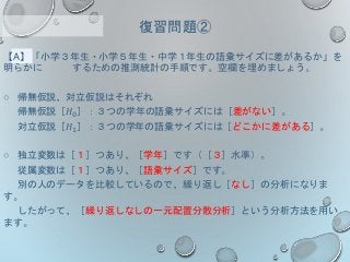 【A】「小学３年生・小学５年生・中学１年生の語彙サイズに差があるか」を
明らかに するための推測統計の手順です。空欄を埋めましょう。
○ 帰無仮説、対立仮説はそれぞれ
帰無仮説［𝐻0］：３つの学年の語彙サイズには［差がない］。
対立仮説［𝐻1］：３つの学年の語彙サイズには［どこかに差がある］。
○ 独立変数は［１］つあり、［学年］です（［３］水準）。
従属変数は［１］つあり、［語彙サイズ］です。
別の人のデータを比較しているので、繰り返し［なし］の分析になりま
す。
したがって、［繰り返しなしの一元配置分散分析］という分析方法を用い
ます。
復習問題②
 