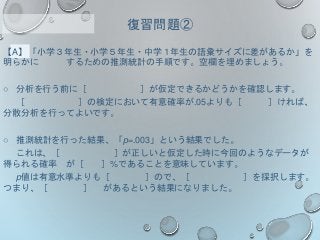 【A】「小学３年生・小学５年生・中学１年生の語彙サイズに差があるか」を
明らかに するための推測統計の手順です。空欄を埋めましょう。
○ 分析を行う前に［ ］が仮定できるかどうかを確認します。
［ ］の検定において有意確率が.05よりも［ ］ければ、
分散分析を行ってよいです。
○ 推測統計を行った結果、「p=.003」という結果でした。
これは、［ ］が正しいと仮定した時に今回のようなデータが
得られる確率 が［ ］%であることを意味しています。
p値は有意水準よりも［ ］ので、［ ］を採択します。
つまり、［ ］ があるという結果になりました。
復習問題②
 