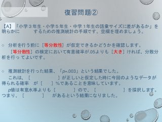 【A】「小学３年生・小学５年生・中学１年生の語彙サイズに差があるか」を
明らかに するための推測統計の手順です。空欄を埋めましょう。
○ 分析を行う前に［等分散性］が仮定できるかどうかを確認します。
［等分散性］の検定において有意確率が.05よりも［大き］ければ、分散分
析を行っ てよいです。
○ 推測統計を行った結果、「p=.003」という結果でした。
これは、［ ］が正しいと仮定した時に今回のようなデータが
得られる確率 が［ ］%であることを意味しています。
p値は有意水準よりも［ ］ので、［ ］を採択します。
つまり、［ ］ があるという結果になりました。
復習問題②
 