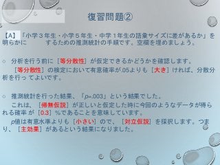 【A】「小学３年生・小学５年生・中学１年生の語彙サイズに差があるか」を
明らかに するための推測統計の手順です。空欄を埋めましょう。
○ 分析を行う前に［等分散性］が仮定できるかどうかを確認します。
［等分散性］の検定において有意確率が.05よりも［大き］ければ、分散分
析を行っ てよいです。
○ 推測統計を行った結果、「p=.003」という結果でした。
これは、［帰無仮説］が正しいと仮定した時に今回のようなデータが得ら
れる確率 が［0.3］%であることを意味しています。
p値は有意水準よりも［小さい］ので、［対立仮説］を採択します。つま
り、［主効果］があるという結果になりました。
復習問題②
 