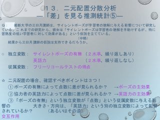 １３．二元配置分散分析
―「差」を見る推測統計⑤―
Ｑ： 姫新大学の三日月講師は、サイレントポーズが学習者の聴解に与える影響について研究し
ている。こ れまでの研究から、彼女は「サイレントポーズは学習者の聴解を手助けするが、特に
習熟度の低い学習者に対して効果がある」という仮説を立てている。
（中略）
結果から三日月講師の仮説は支持できるだろうか。
○ 独立変数： サイレントポーズの有無 （２水準、繰り返しあり）
英語力 （２水準、繰り返しなし）
従属変数： フリーリコールテストの得点
☆ 二元配置の場合、確認すべきポイントは３つ！
① ポーズの有無によって点数に差が見られるか？ →ポーズの主効果
② 協力者の英語力によって点数に差が見られるか？ →英語力の主効果
③ 「ポーズの有無」という独立変数が「点数」という従属変数に与える影
響の 大きさ・方向は、「英語力」という別の独立変数によって影響
されているか？ （あるいはその逆） →
交互作用
 