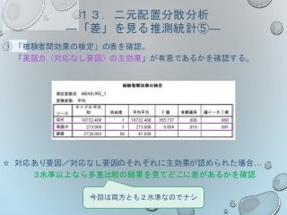 １３．二元配置分散分析
―「差」を見る推測統計⑤―
③ 「被験者間効果の検定」の表を確認。
「英語力（対応なし要因）の主効果」が有意であるかを確認する。
☆ 対応あり要因／対応なし要因のそれぞれに主効果が認められた場合…
３水準以上なら多重比較の結果を見てどこに差があるかを確認
今回は両方とも２水準なのでナシ
 