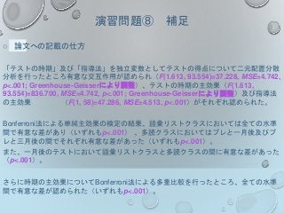 演習問題⑧ 補足
○ 論文への記載の仕方
「テストの時期」及び「指導法」を独立変数としてテストの得点について二元配置分散
分析を行ったところ有意な交互作用が認められ（F(1.613, 93.554)=37.228, MSE=4.742,
p<.001; Greenhouse-Geisserにより調整）、テストの時期の主効果（F(1.613,
93.554)=836.700, MSE=4.742, p<.001; Greenhouse-Geisserにより調整）及び指導法
の主効果 （F(1, 58)=47.286, MSE=4.513, p<.001）がそれぞれ認められた。
Bonferroni法による単純主効果の検定の結果、語彙リストクラスにおいては全ての水準
間で有意な差があり（いずれもp<.001） 、多読クラスにおいてはプレと一月後及びプ
レと三月後の間でそれぞれ有意な差があった（いずれもp<.001）。
また、一月後のテストにおいて語彙リストクラスと多読クラスの間に有意な差があった
（p<.001）。
さらに時期の主効果についてBonferroni法による多重比較を行ったところ、全ての水準
間で有意な差が認められた（いずれもp<.001）。
 