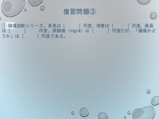 復習問題③
① 健康診断シリーズ。身長は［ ］尺度、体重は［ ］尺度、座高
は［ ］ 尺度。尿酸値（mg/dl）は［ ］尺度だが、「痛風かど
うか」は［ ］尺度である。
 
