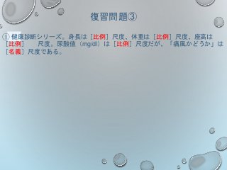 復習問題③
① 健康診断シリーズ。身長は［比例］尺度、体重は［比例］尺度、座高は
［比例］ 尺度。尿酸値（mg/dl）は［比例］尺度だが、「痛風かどうか」は
［名義］尺度である。
 