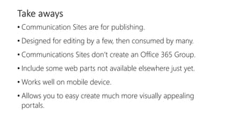 Take aways
• Communication Sites are for publishing.
• Designed for editing by a few, then consumed by many.
• Communications Sites don’t create an Office 365 Group.
• Include some web parts not available elsewhere just yet.
• Works well on mobile device.
• Allows you to easy create much more visually appealing
portals.
 