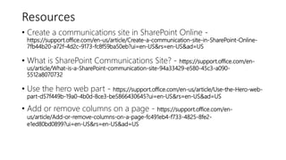 Resources
• Create a communications site in SharePoint Online -
https://support.office.com/en-us/article/Create-a-communication-site-in-SharePoint-Online-
7fb44b20-a72f-4d2c-9173-fc8f59ba50eb?ui=en-US&rs=en-US&ad=US
• What is SharePoint Communications Site? - https://support.office.com/en-
us/article/What-is-a-SharePoint-communication-site-94a33429-e580-45c3-a090-
5512a8070732
• Use the hero web part - https://support.office.com/en-us/article/Use-the-Hero-web-
part-d57f449b-19a0-4b0d-8ce3-be5866430645?ui=en-US&rs=en-US&ad=US
• Add or remove columns on a page - https://support.office.com/en-
us/article/Add-or-remove-columns-on-a-page-fc491eb4-f733-4825-8fe2-
e1ed80bd0899?ui=en-US&rs=en-US&ad=US
 