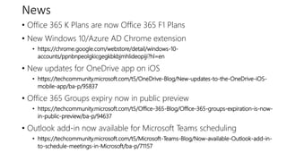 News
• Office 365 K Plans are now Office 365 F1 Plans
• New Windows 10/Azure AD Chrome extension
• https://chrome.google.com/webstore/detail/windows-10-
accounts/ppnbnpeolgkicgegkbkbjmhlideopiji?hl=en
• New updates for OneDrive app on iOS
• https://techcommunity.microsoft.com/t5/OneDrive-Blog/New-updates-to-the-OneDrive-iOS-
mobile-app/ba-p/95837
• Office 365 Groups expiry now in public preview
• https://techcommunity.microsoft.com/t5/Office-365-Blog/Office-365-groups-expiration-is-now-
in-public-preview/ba-p/94637
• Outlook add-in now available for Microsoft Teams scheduling
• https://techcommunity.microsoft.com/t5/Microsoft-Teams-Blog/Now-available-Outlook-add-in-
to-schedule-meetings-in-Microsoft/ba-p/71157
 