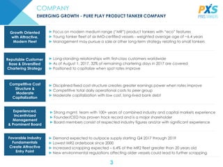 3
COMPANY
EMERGING GROWTH - PURE PLAY PRODUCT TANKER COMPANY
►Focus on modern medium range (“MR”) product tankers with “eco” features
►Young tanker fleet of six IMO-certified vessels - weighted average age of ~6.4 years
►Management may pursue a sale or other long-term strategy relating to small tankers
Growth Oriented
with Attractive,
Modern Fleet
►Long-standing relationships with first-class customers worldwide
►As of August 1, 2017, 32% of remaining chartering days in 2017 are covered
►Positioned to capitalize when spot rates improve
Reputable Customer
Base & Diversified
Chartering Strategy
►Disciplined fixed cost structure creates greater earnings power when rates improve
►Competitive total daily operational costs to peer group
►Moderate capitalization with low cost, long-lived bank debt
Competitive Cost
Structure &
Moderate
Capitalization
►Strong mgmt. team with 100+ years of combined industry and capital markets experience
►Founder/CEO has proven track record and is a major shareholder
►Board members consist of respected industry figures and/or with significant experience
Experienced,
Incentivized
Management
& Prominent Board
► Demand expected to outpace supply starting Q4 2017 through 2019
► Lowest MR2 orderbook since 2000
► Increased scrapping expected – 6.4% of the MR2 fleet greater than 20 years old
► New environmental regulations affecting older vessels could lead to further scrapping
Favorable Industry
Fundamentals
Create Attractive
Entry Point
 