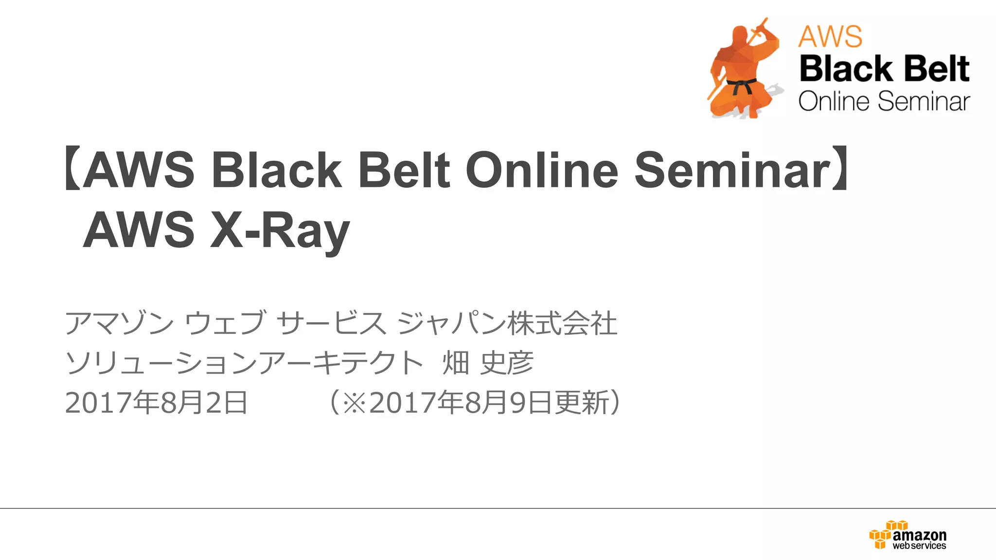 【AWS Black Belt Online Seminar】
AWS X-Ray
アマゾン ウェブ サービス ジャパン株式会社
ソリューションアーキテクト 畑 史彦
2017年8⽉2⽇ （※2017年8⽉9⽇更新）
 